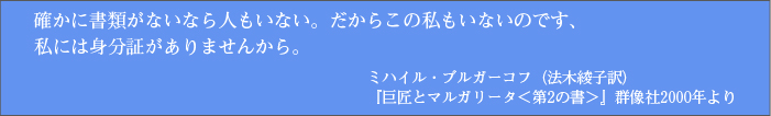 確かに書類がないなら人もいない。だからこの私もいないのです、私には身分証がありませんから。 ミハイル・ブルガーコフ（法木綾子訳）『巨匠とマルガリータ＜第2の書＞』群像社2000年より