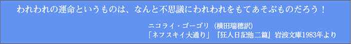 われわれの運命というものは、なんと不思議にわれわれをもてあそぶものだろう! ニコライ・ゴーゴリ(横田瑞穂訳) 「ネフスキイ大通り」『狂人日記他二篇』岩波文庫1983年より