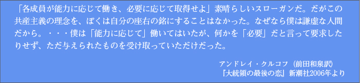 「各成員が能力に応じて働き、必要に応じて取得せよ」素晴らしいスローガンだ。だがこの共産主義の理念を、ぼくは自分の座右の銘にすることはなかった。なぜなら僕は謙虚な人間だから。・・・僕は「能力に応じて」働いてはいたが、何かを「必要」だと言って要求したりせず、ただ与えられたものを受け取っていただけだった。 アンドレイ・クルコフ（前田和泉訳）『大統領の最後の恋』新潮社2006年より