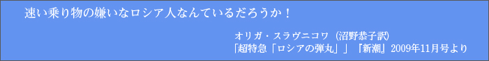 速い乗り物の嫌いなロシア人なんているだろうか！オリガ・スラヴニコワ（沼野恭子訳）「超特急「ロシアの弾丸」」『新潮』2009年11月号より