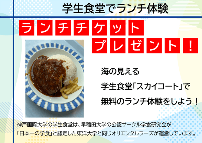 学生食堂でランチ体験 ランチチケットプレゼント! 海の見える学生食堂「スカイコート」で無料のランチ体験をしよう! 神戸国際大学の学生食堂は、早稲田大学の公認サークル学食研究会が「日本一の学食」と認定した東洋大学と同じオリエンタルフーズが運営しています。