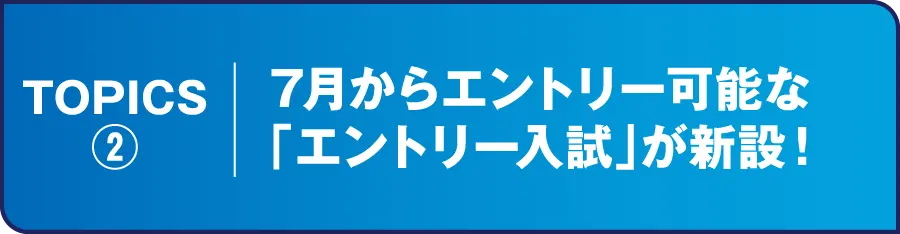 TOPICS② 7月からエントリー可能な「エントリー入試」が新設！