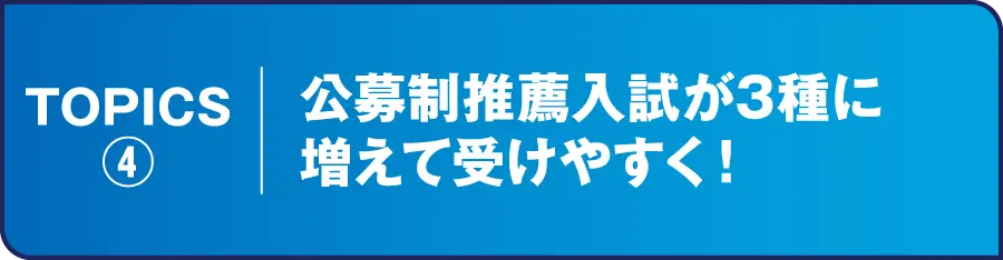 TOPICS④ 公募制推薦入試が3種に増えて受けやすく！