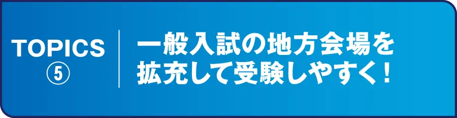 TOPICS⑤ 一般入試の地方会場を拡充して受験しやすく！