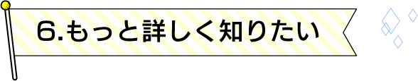 6.もっと詳しく知りたい